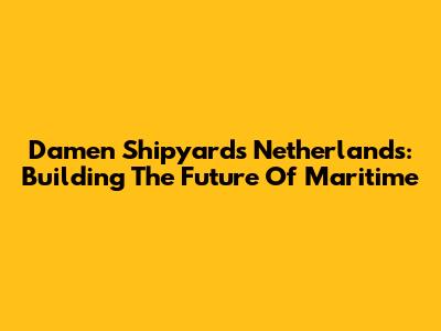 Damen Shipyards Netherlands: Building The Future Of Maritime