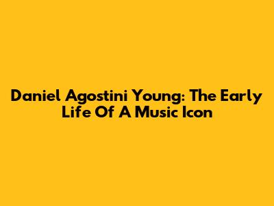 Daniel Agostini Young: The Early Life Of A Music Icon