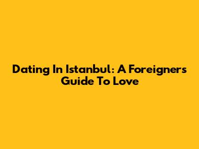 Dating In Istanbul: A Foreigner's Guide To Love