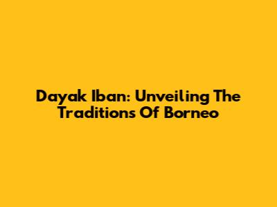Dayak Iban: Unveiling The Traditions Of Borneo