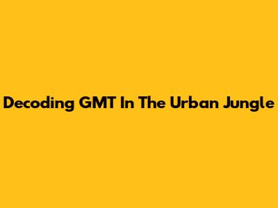 Decoding GMT In The Urban Jungle