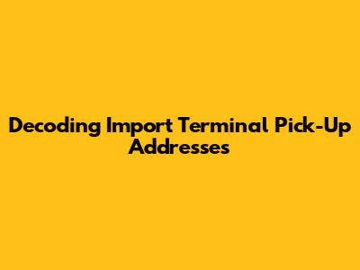 Decoding Import Terminal Pick-Up Addresses