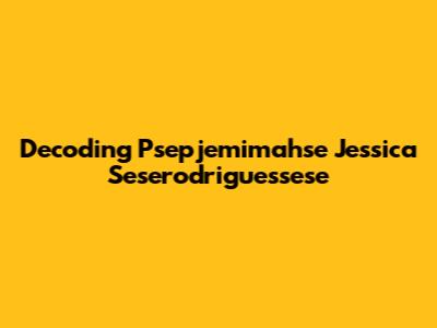 Decoding Psepjemimahse Jessica Seserodriguessese