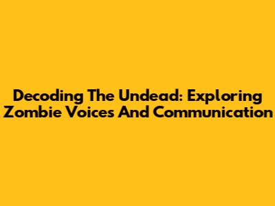 Decoding The Undead: Exploring Zombie Voices And Communication