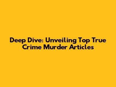 Deep Dive: Unveiling Top True Crime Murder Articles
