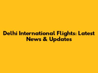 Delhi International Flights: Latest News & Updates