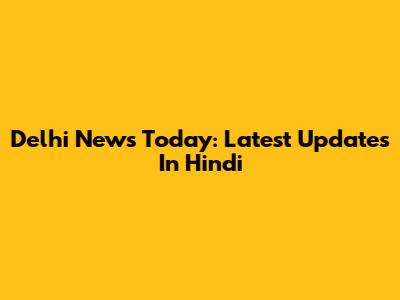 Delhi News Today: Latest Updates In Hindi