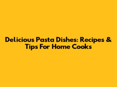 Delicious Pasta Dishes: Recipes & Tips For Home Cooks