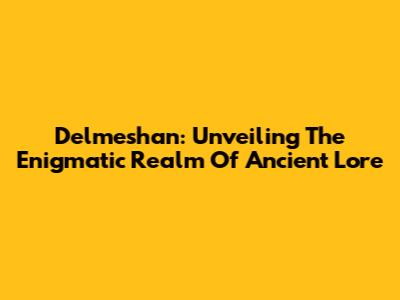 Delmeshan: Unveiling The Enigmatic Realm Of Ancient Lore