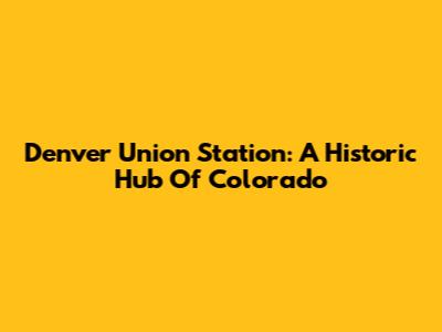Denver Union Station: A Historic Hub Of Colorado