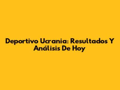 Deportivo Ucrania: Resultados Y Análisis De Hoy