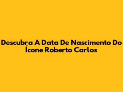 Descubra A Data De Nascimento Do Ícone Roberto Carlos
