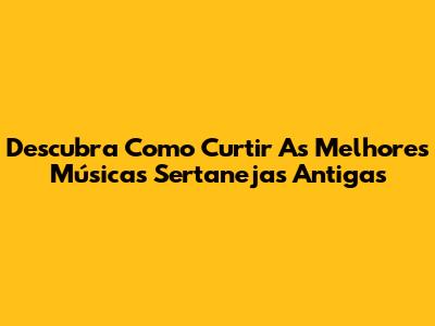 Descubra Como Curtir As Melhores Músicas Sertanejas Antigas