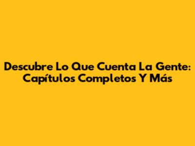 Descubre 'Lo Que Cuenta La Gente': Capítulos Completos Y Más
