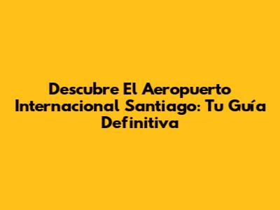Descubre El Aeropuerto Internacional Santiago: Tu Guía Definitiva