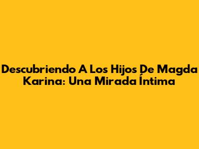 Descubriendo A Los Hijos De Magda Karina: Una Mirada Íntima