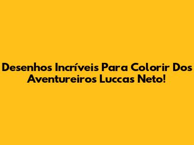 Desenhos Incríveis Para Colorir Dos Aventureiros Luccas Neto!