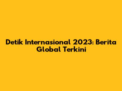 Detik Internasional 2023: Berita Global Terkini