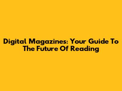 Digital Magazines: Your Guide To The Future Of Reading