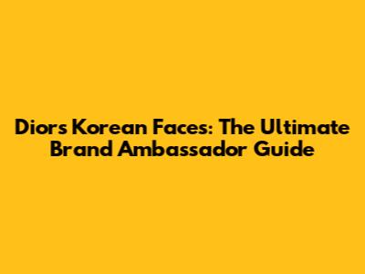 Dior's Korean Faces: The Ultimate Brand Ambassador Guide