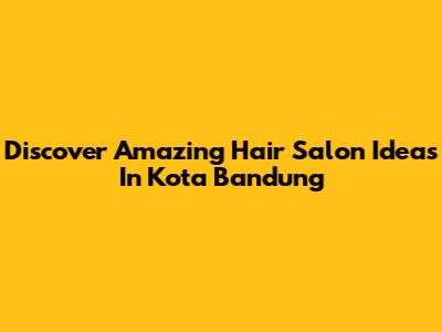 Discover Amazing Hair Salon Ideas In Kota Bandung