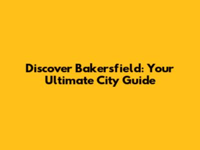 Discover Bakersfield: Your Ultimate City Guide