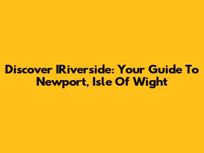 Discover IRiverside: Your Guide To Newport, Isle Of Wight