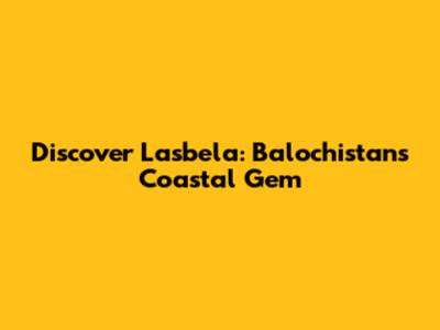 Discover Lasbela: Balochistan's Coastal Gem