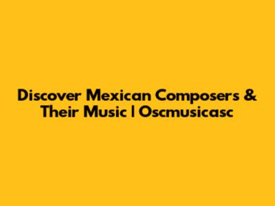 Discover Mexican Composers & Their Music | Oscmusicasc