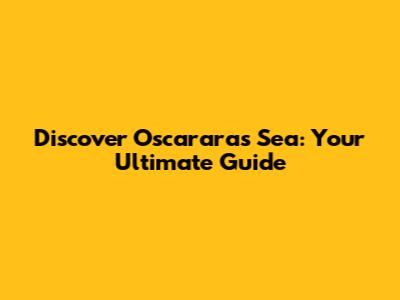 Discover Oscararas Sea: Your Ultimate Guide