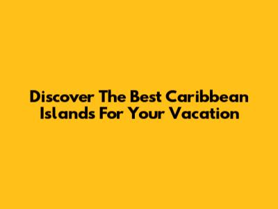 Discover The Best Caribbean Islands For Your Vacation