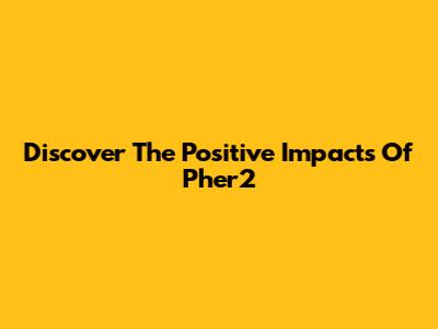 Discover The Positive Impacts Of Pher2