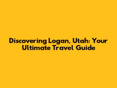 Discovering Logan, Utah: Your Ultimate Travel Guide