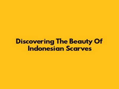 Discovering The Beauty Of Indonesian Scarves