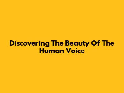 Discovering The Beauty Of The Human Voice