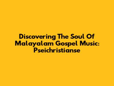 Discovering The Soul Of Malayalam Gospel Music: Pseichristianse