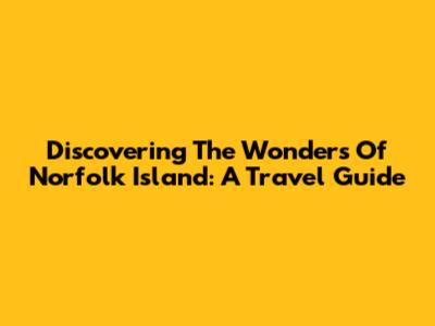Discovering The Wonders Of Norfolk Island: A Travel Guide