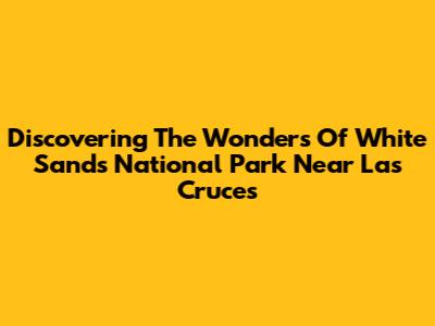 Discovering The Wonders Of White Sands National Park Near Las Cruces