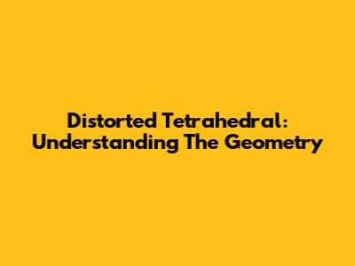 Distorted Tetrahedral: Understanding The Geometry