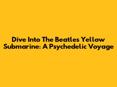 Dive Into The Beatles' Yellow Submarine: A Psychedelic Voyage