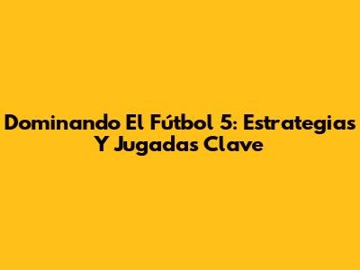 Dominando El Fútbol 5: Estrategias Y Jugadas Clave