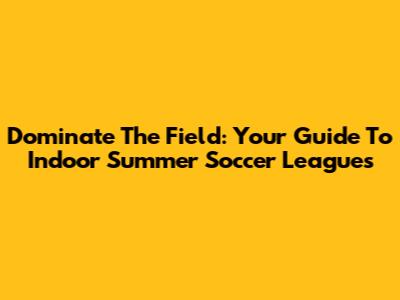 Dominate The Field: Your Guide To Indoor Summer Soccer Leagues