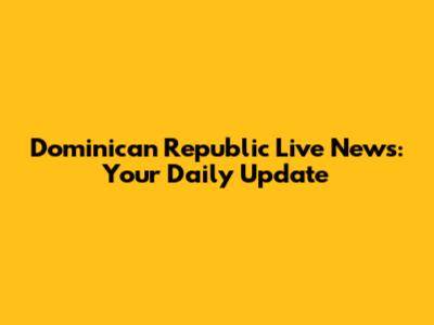 Dominican Republic Live News: Your Daily Update