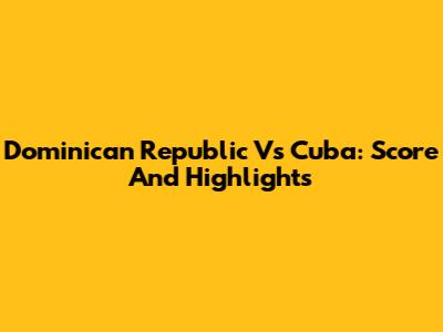 Dominican Republic Vs Cuba: Score And Highlights