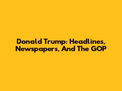 Donald Trump: Headlines, Newspapers, And The GOP