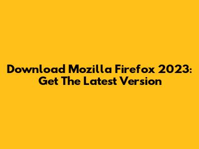 Download Mozilla Firefox 2023: Get The Latest Version