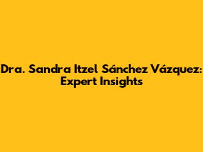 Dra. Sandra Itzel Sánchez Vázquez: Expert Insights