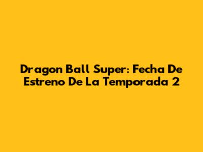 Dragon Ball Super: Fecha De Estreno De La Temporada 2