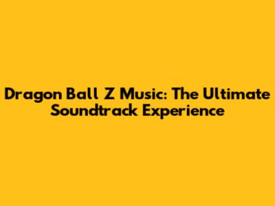 Dragon Ball Z Music: The Ultimate Soundtrack Experience