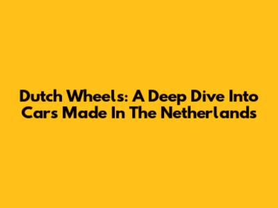 Dutch Wheels: A Deep Dive Into Cars Made In The Netherlands
